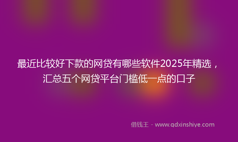 最近比较好下款的网贷有哪些软件2025年精选，汇总五个网贷平台门槛低一点的口子