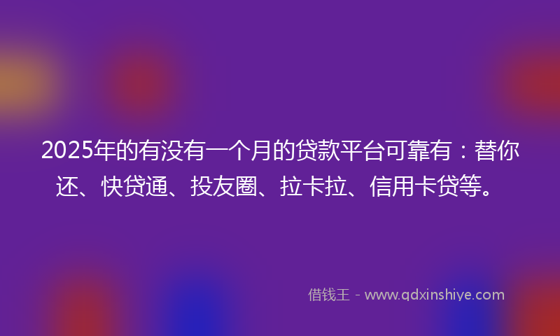 2025年的有没有一个月的贷款平台可靠有：替你还、快贷通、投友圈、拉卡拉、信用卡贷等。