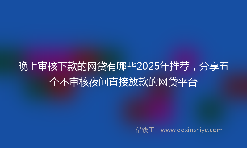 晚上审核下款的网贷有哪些2025年推荐，分享五个不审核夜间直接放款的网贷平台