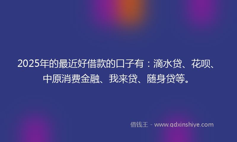 2025年的最近好借款的口子有：滴水贷、花呗、中原消费金融、我来贷、随身贷等。
