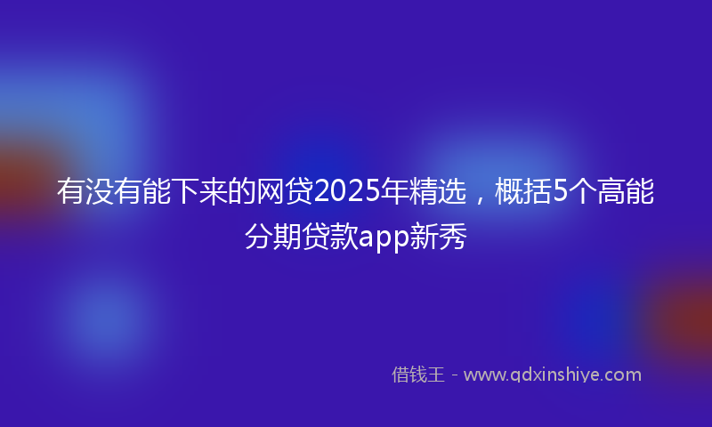 有没有能下来的网贷2025年精选，概括5个高能分期贷款app新秀
