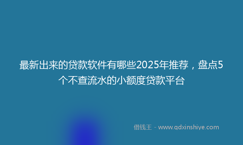 最新出来的贷款软件有哪些2025年推荐，盘点5个不查流水的小额度贷款平台