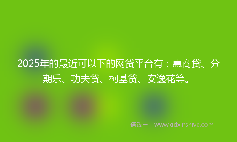 2025年的最近可以下的网贷平台有：惠商贷、分期乐、功夫贷、柯基贷、安逸花等。