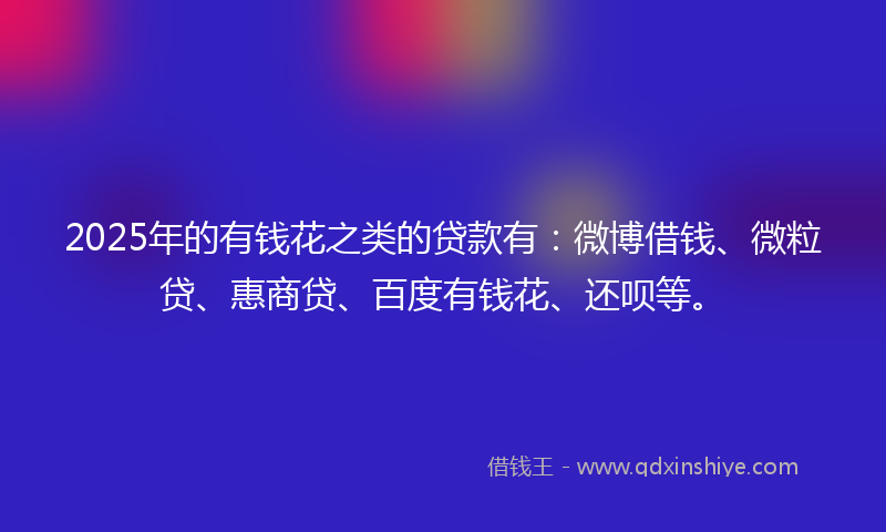 2025年的有钱花之类的贷款有：微博借钱、微粒贷、惠商贷、百度有钱花、还呗等。