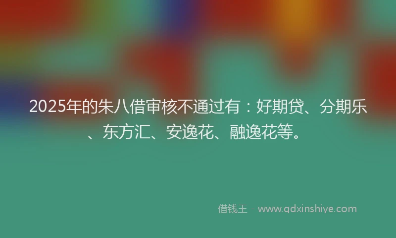 2025年的朱八借审核不通过有：好期贷、分期乐、东方汇、安逸花、融逸花等。