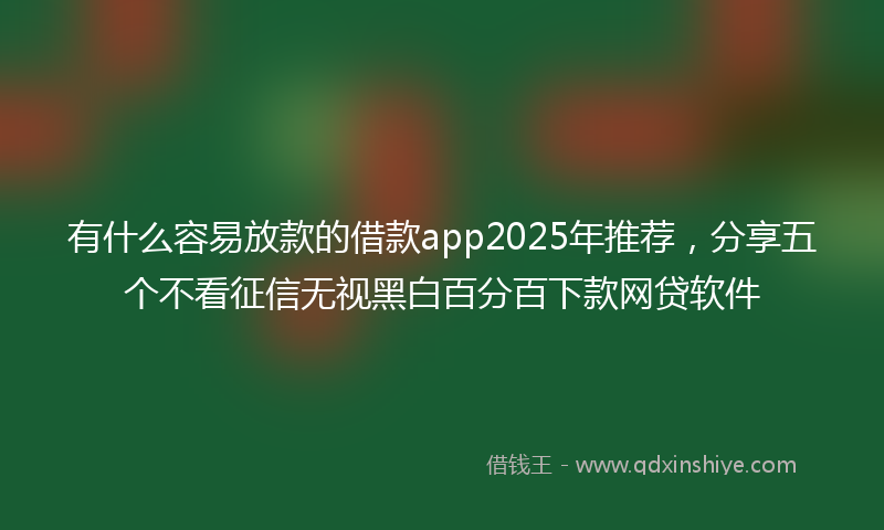 有什么容易放款的借款app2025年推荐，分享五个不看征信无视黑白百分百下款网贷软件