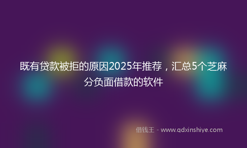既有贷款被拒的原因2025年推荐，汇总5个芝麻分负面借款的软件