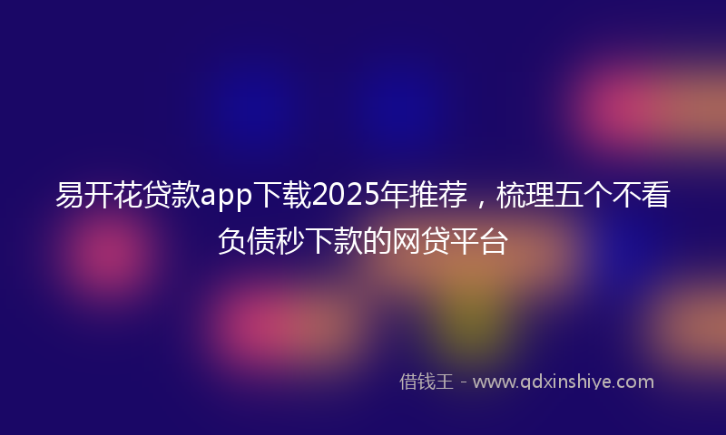易开花贷款app下载2025年推荐，梳理五个不看负债秒下款的网贷平台