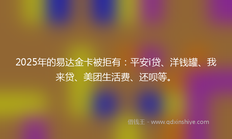 2025年的易达金卡被拒有：平安i贷、洋钱罐、我来贷、美团生活费、还呗等。