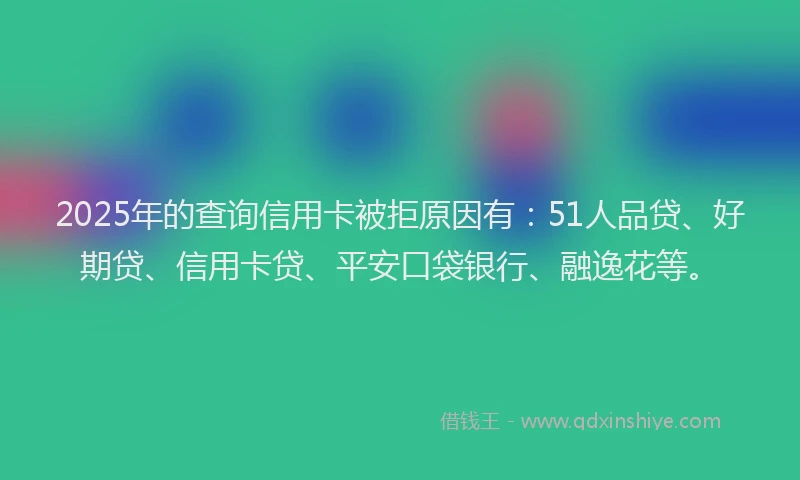 2025年的查询信用卡被拒原因有：51人品贷、好期贷、信用卡贷、平安口袋银行、融逸花等。