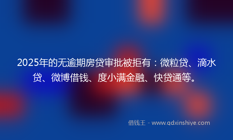 2025年的无逾期房贷审批被拒有：微粒贷、滴水贷、微博借钱、度小满金融、快贷通等。