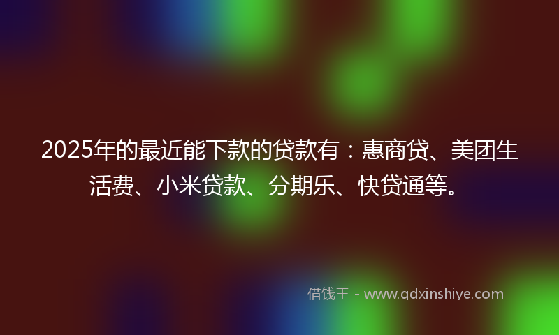 2025年的最近能下款的贷款有：惠商贷、美团生活费、小米贷款、分期乐、快贷通等。