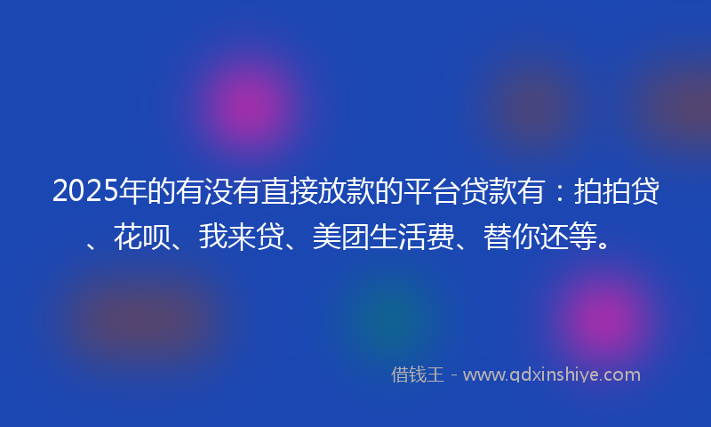 2025年的有没有直接放款的平台贷款有：拍拍贷、花呗、我来贷、美团生活费、替你还等。