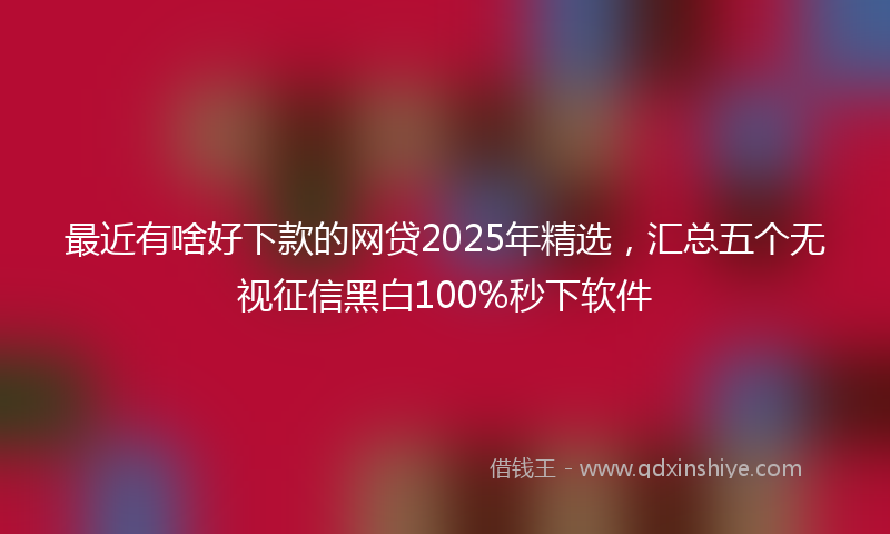 最近有啥好下款的网贷2025年精选，汇总五个无视征信黑白100%秒下软件