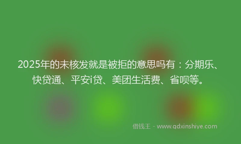 2025年的未核发就是被拒的意思吗有：分期乐、快贷通、平安i贷、美团生活费、省呗等。