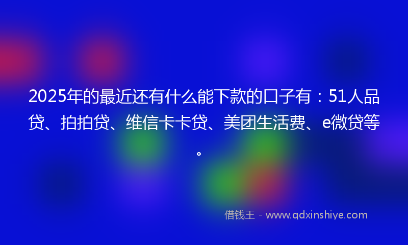 2025年的最近还有什么能下款的口子有：51人品贷、拍拍贷、维信卡卡贷、美团生活费、e微贷等。
