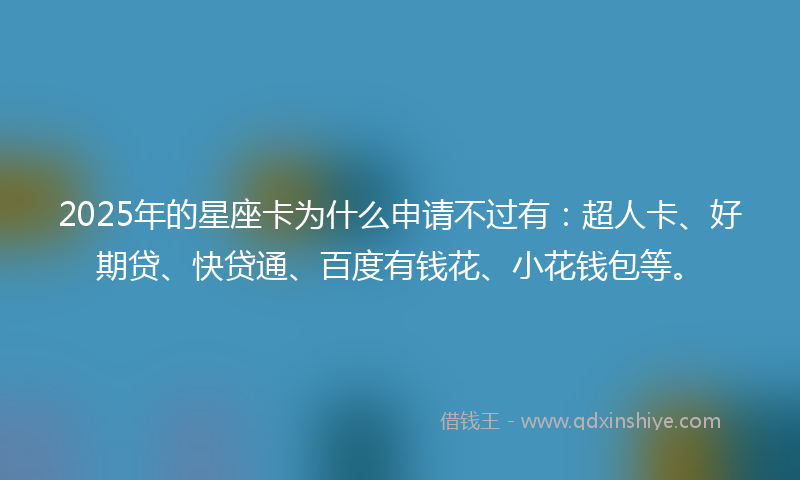 2025年的星座卡为什么申请不过有：超人卡、好期贷、快贷通、百度有钱花、小花钱包等。