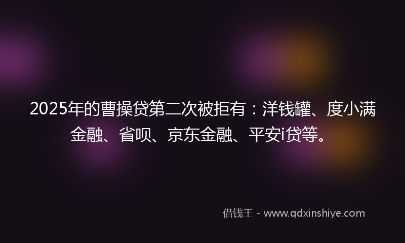 2025年的曹操贷第二次被拒有：洋钱罐、度小满金融、省呗、京东金融、平安i贷等。