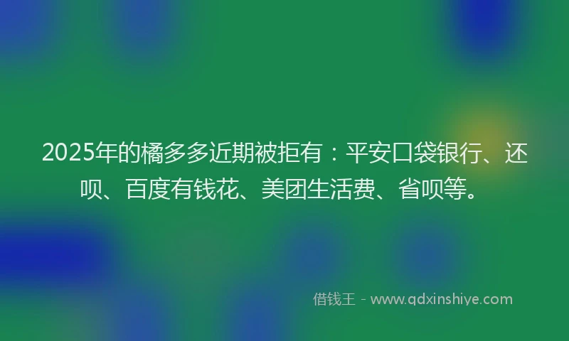 2025年的橘多多近期被拒有：平安口袋银行、还呗、百度有钱花、美团生活费、省呗等。