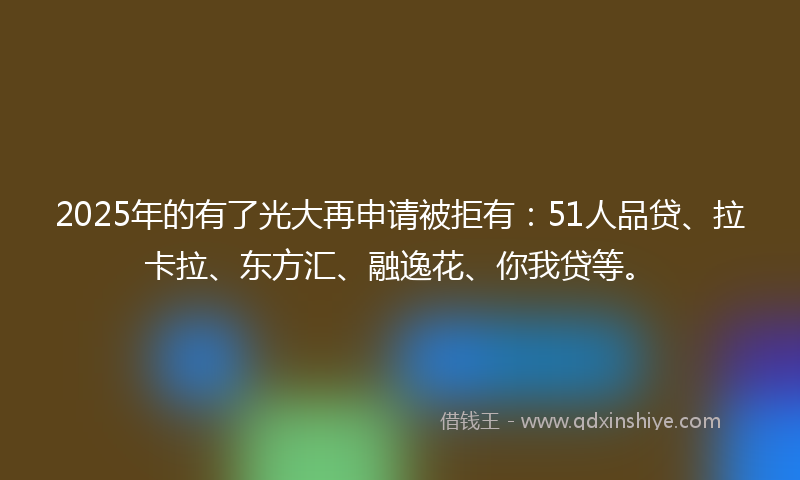 2025年的有了光大再申请被拒有：51人品贷、拉卡拉、东方汇、融逸花、你我贷等。