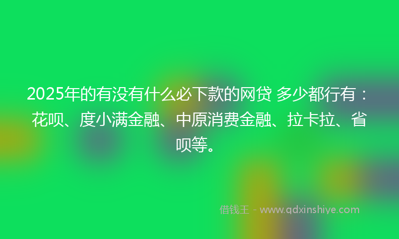 2025年的有没有什么必下款的网贷 多少都行有：花呗、度小满金融、中原消费金融、拉卡拉、省呗等。