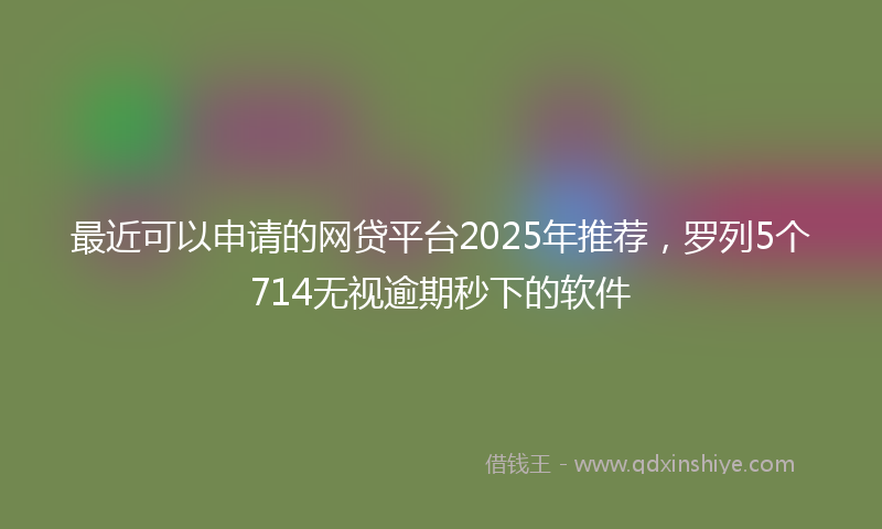 最近可以申请的网贷平台2025年推荐，罗列5个714无视逾期秒下的软件