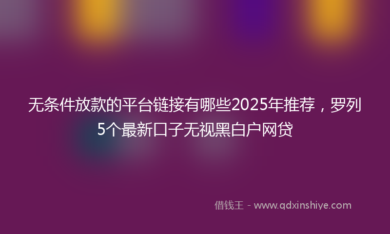 无条件放款的平台链接有哪些2025年推荐，罗列5个最新口子无视黑白户网贷
