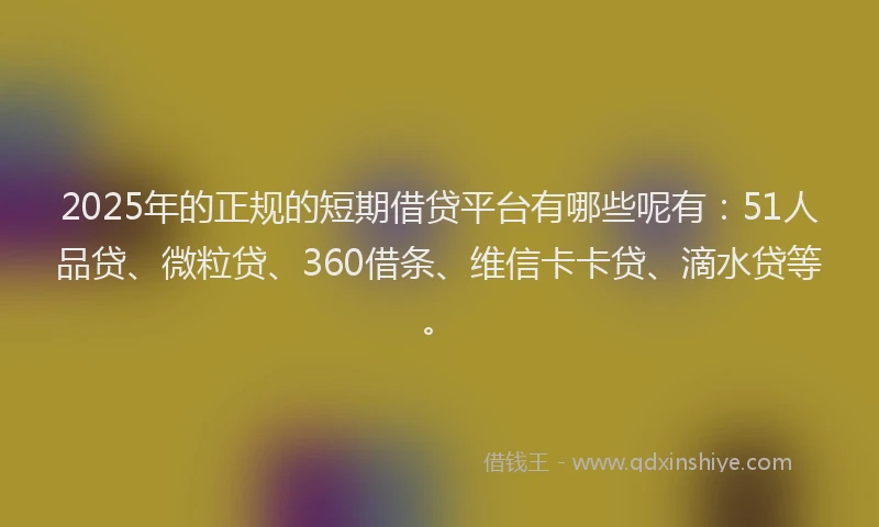 2025年的正规的短期借贷平台有哪些呢有：51人品贷、微粒贷、360借条、维信卡卡贷、滴水贷等。