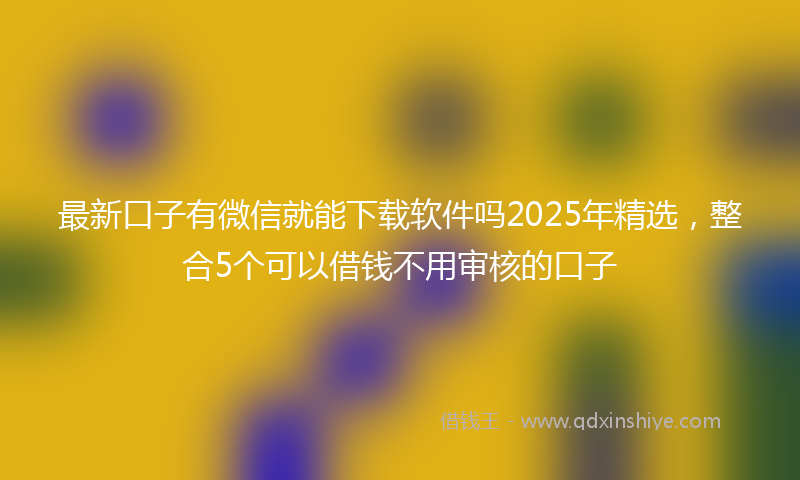 最新口子有微信就能下载软件吗2025年精选，整合5个可以借钱不用审核的口子