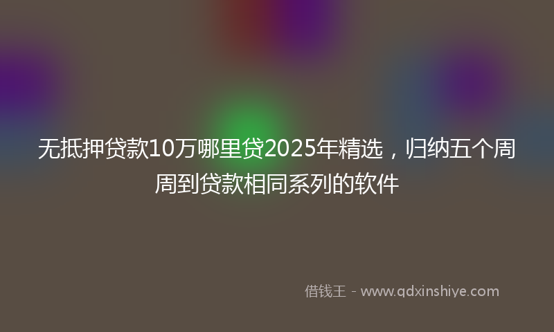 无抵押贷款10万哪里贷2025年精选，归纳五个周周到贷款相同系列的软件