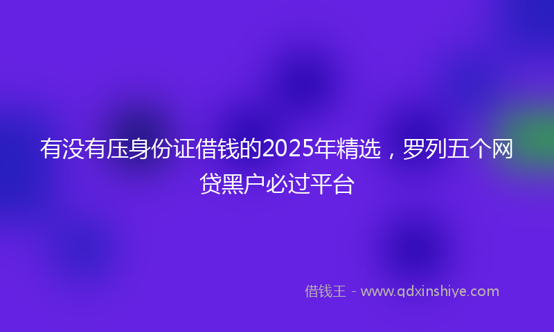 有没有压身份证借钱的2025年精选，罗列五个网贷黑户必过平台