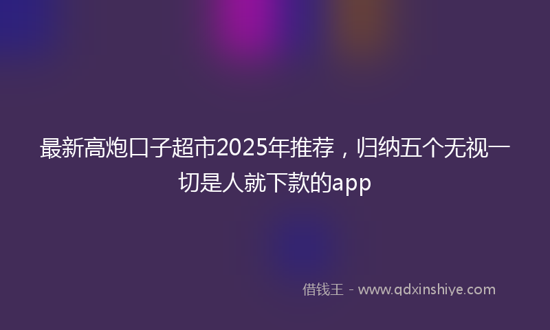 最新高炮口子超市2025年推荐，归纳五个无视一切是人就下款的app