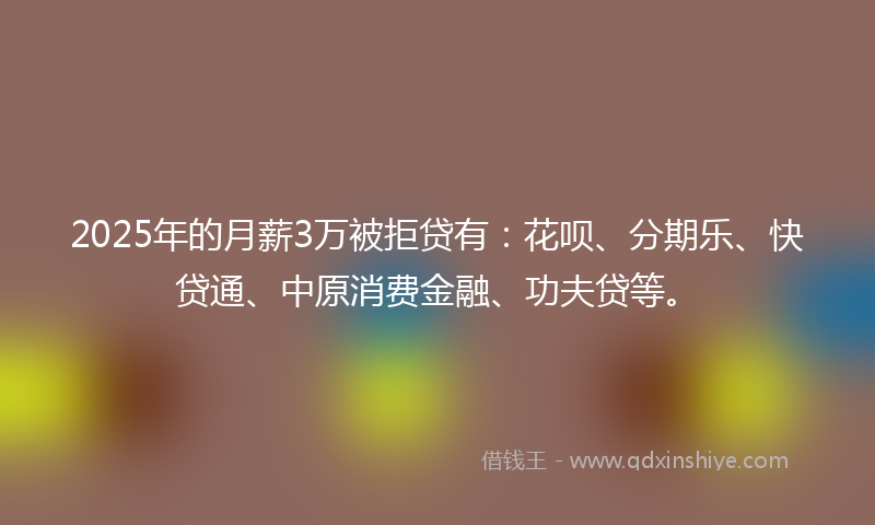 2025年的月薪3万被拒贷有：花呗、分期乐、快贷通、中原消费金融、功夫贷等。