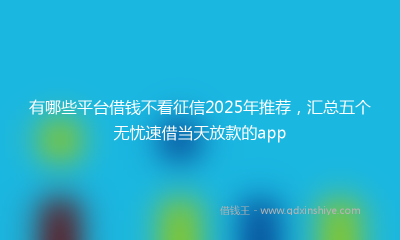 有哪些平台借钱不看征信2025年推荐，汇总五个无忧速借当天放款的app