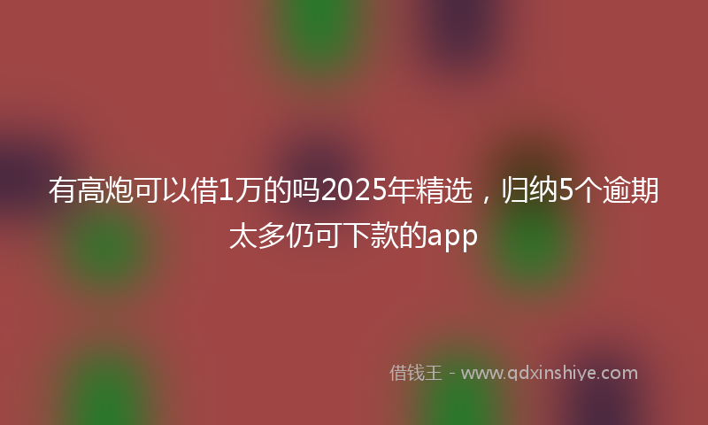 有高炮可以借1万的吗2025年精选，归纳5个逾期太多仍可下款的app