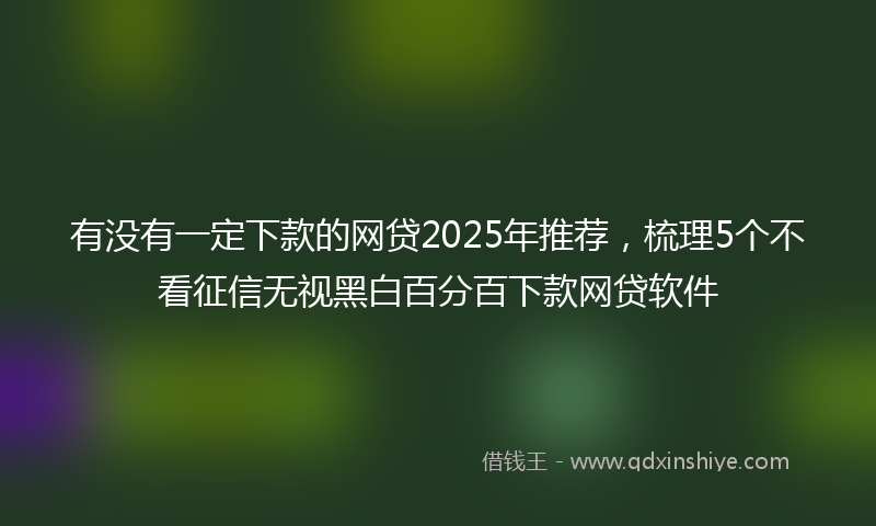 有没有一定下款的网贷2025年推荐，梳理5个不看征信无视黑白百分百下款网贷软件