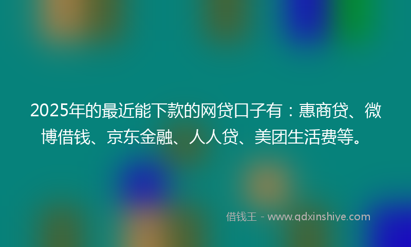 2025年的最近能下款的网贷口子有：惠商贷、微博借钱、京东金融、人人贷、美团生活费等。