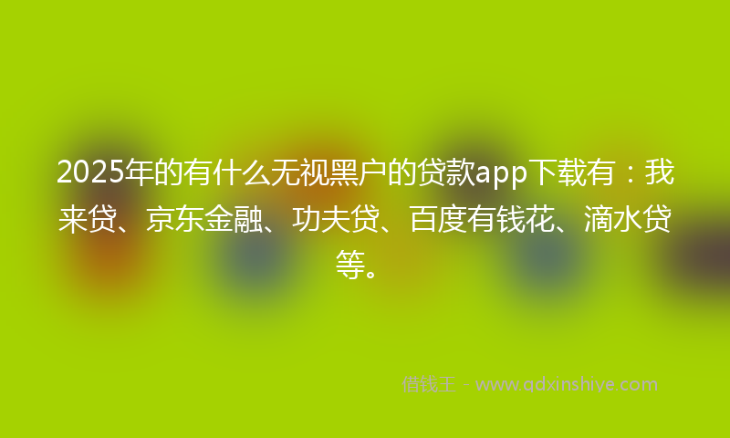 2025年的有什么无视黑户的贷款app下载有：我来贷、京东金融、功夫贷、百度有钱花、滴水贷等。