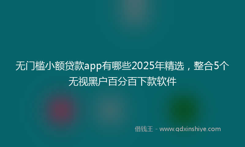 无门槛小额贷款app有哪些2025年精选，整合5个无视黑户百分百下款软件
