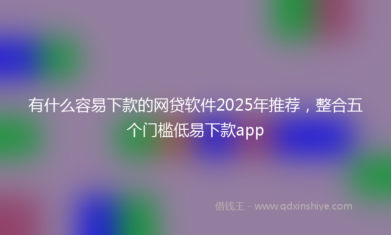 有什么容易下款的网贷软件2025年推荐，整合五个门槛低易下款app