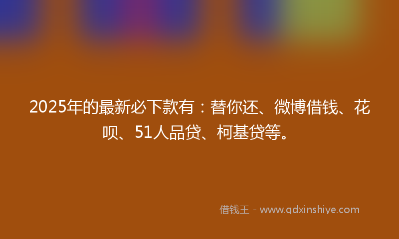 2025年的最新必下款有：替你还、微博借钱、花呗、51人品贷、柯基贷等。