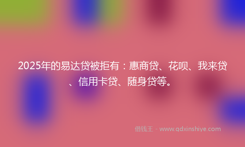 2025年的易达贷被拒有：惠商贷、花呗、我来贷、信用卡贷、随身贷等。