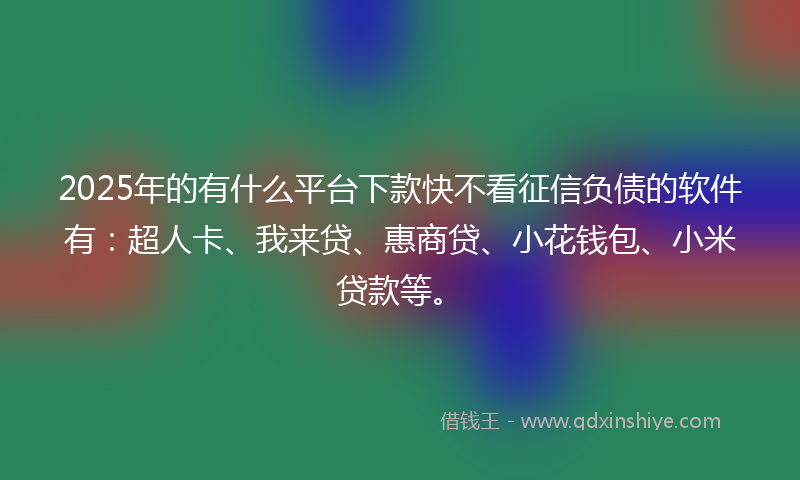 2025年的有什么平台下款快不看征信负债的软件有：超人卡、我来贷、惠商贷、小花钱包、小米贷款等。