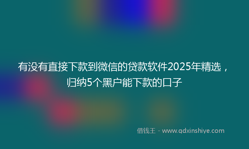 有没有直接下款到微信的贷款软件2025年精选，归纳5个黑户能下款的口子