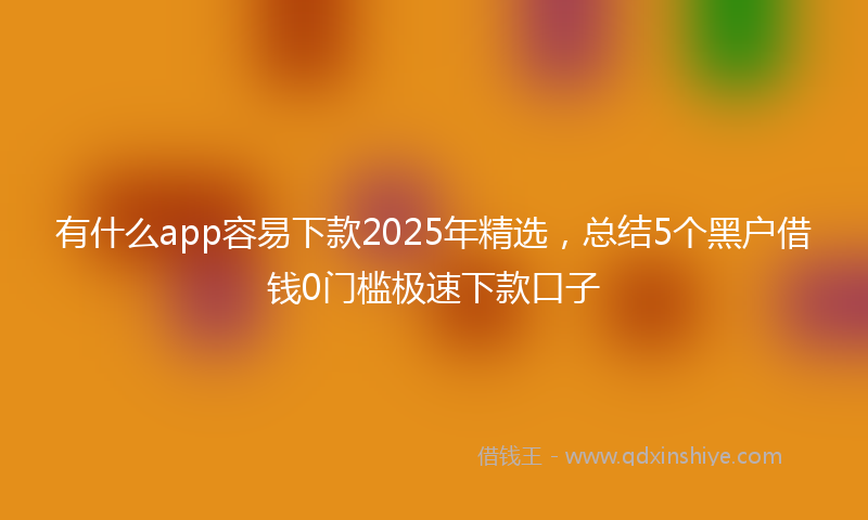 有什么app容易下款2025年精选，总结5个黑户借钱0门槛极速下款口子