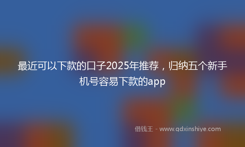 最近可以下款的口子2025年推荐，归纳五个新手机号容易下款的app