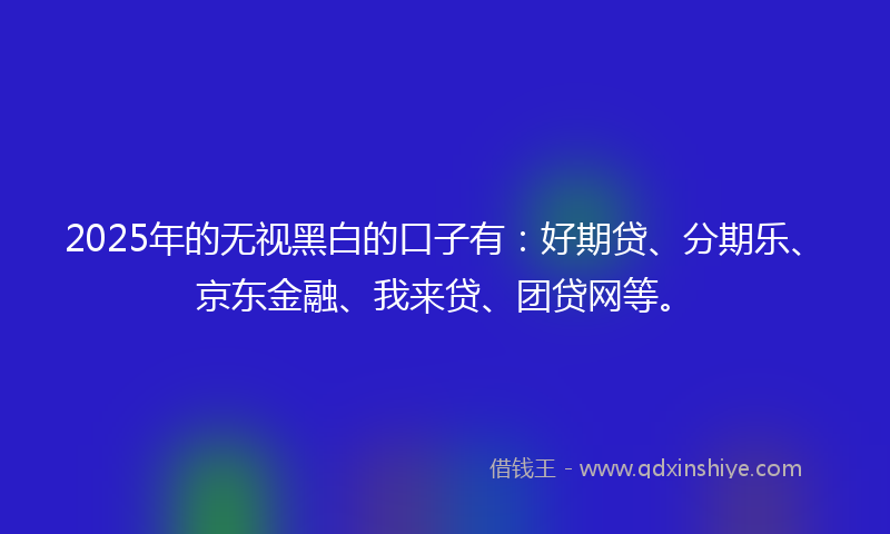 2025年的无视黑白的口子有：好期贷、分期乐、京东金融、我来贷、团贷网等。