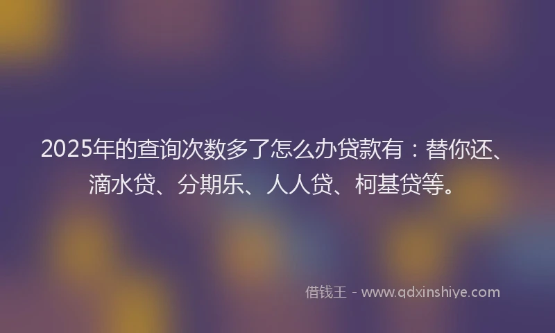 2025年的查询次数多了怎么办贷款有：替你还、滴水贷、分期乐、人人贷、柯基贷等。