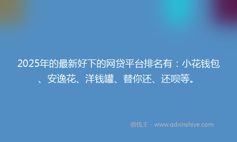 2025年的最新好下的网贷平台排名有：小花钱包、安逸花、洋钱罐、替你还、还呗等。