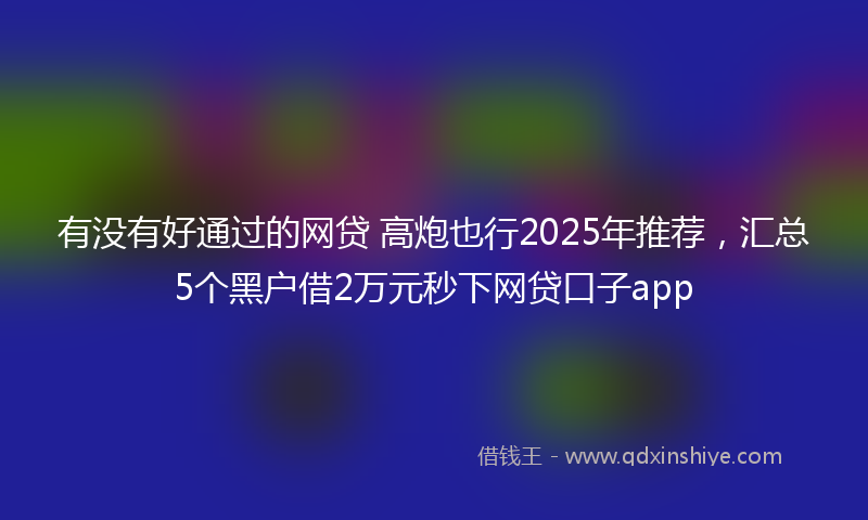 有没有好通过的网贷 高炮也行2025年推荐，汇总5个黑户借2万元秒下网贷口子app
